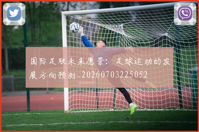 国际足联未来愿景：足球运动的发展方向预测_20260703225052