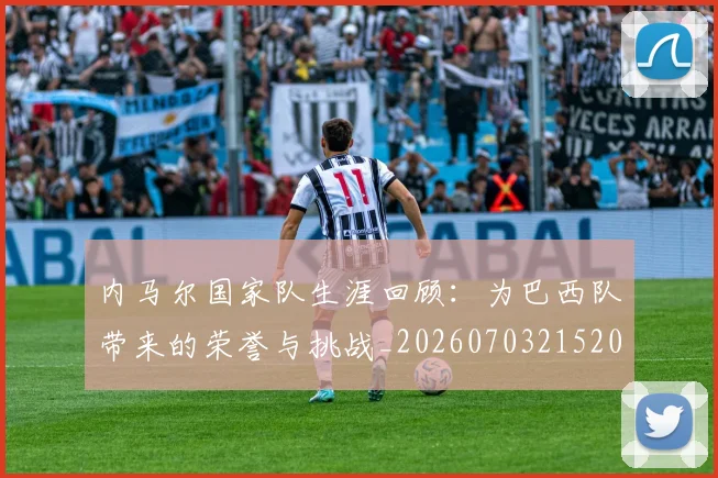 内马尔国家队生涯回顾：为巴西队带来的荣誉与挑战_20260703215204_20260718004932