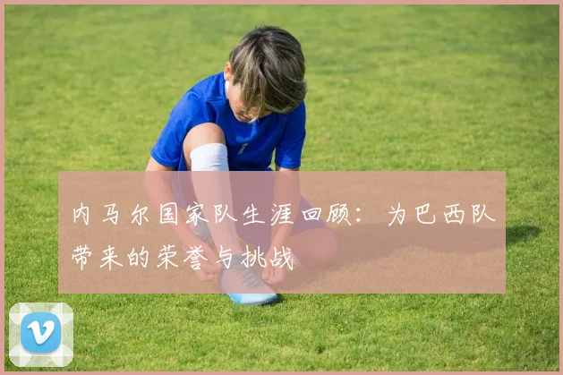 内马尔国家队生涯回顾:为巴西队带来的荣誉与挑战