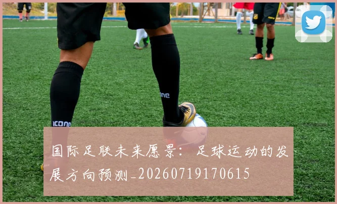 国际足联未来愿景：足球运动的发展方向预测_20260719170615