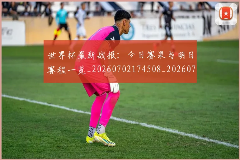 世界杯最新战报：今日赛果与明日赛程一览_20260702174508_20260715191857