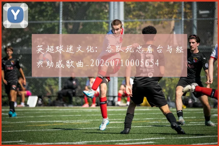 英超球迷文化：各队死忠看台与经典助威歌曲_20260710005654