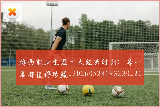 梅西职业生涯十大经典时刻：每一幕都值得珍藏_20260528193230_20260708190054