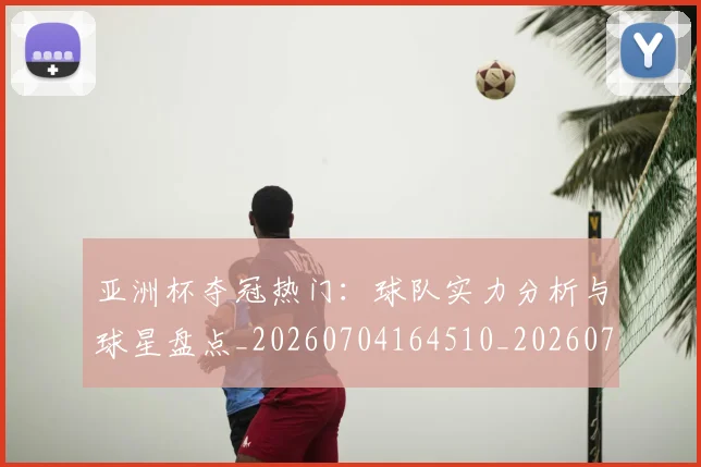 亚洲杯夺冠热门：球队实力分析与球星盘点_20260704164510_20260716193728
