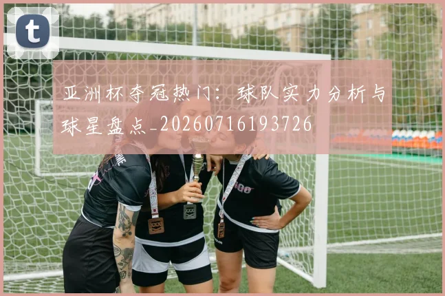 亚洲杯夺冠热门：球队实力分析与球星盘点_20260716193726