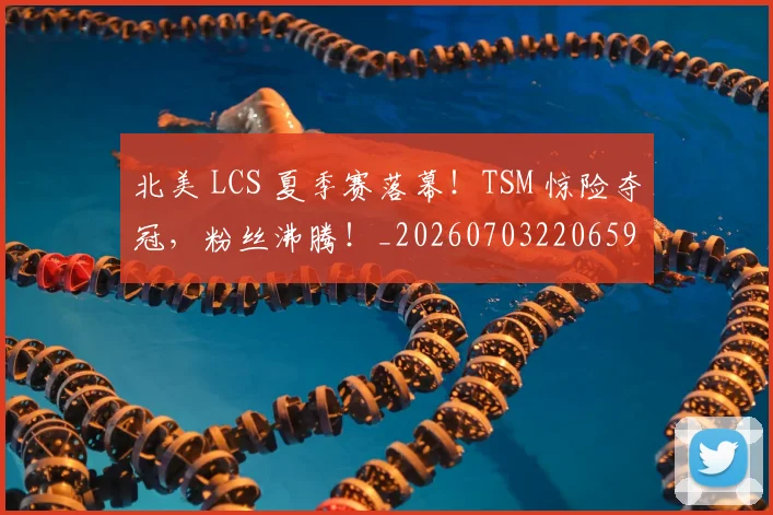 北美 LCS 夏季赛落幕！TSM 惊险夺冠，粉丝沸腾！_20260703220659