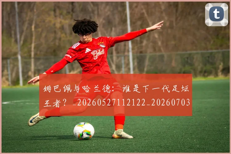 姆巴佩与哈兰德:谁是下一代足坛王者?_20260527112122_20260703231210