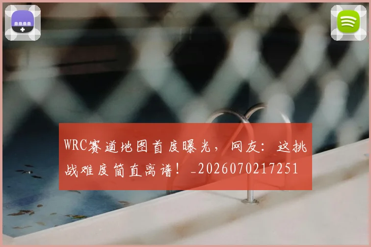 WRC赛道地图首度曝光，网友：这挑战难度简直离谱！_20260702172512_20260718201122