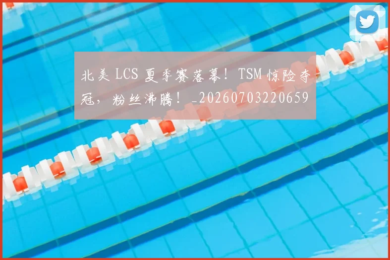 北美 LCS 夏季赛落幕！TSM 惊险夺冠，粉丝沸腾！_20260703220659