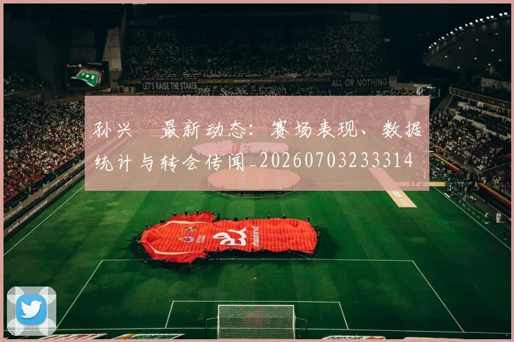 孙兴慜最新动态：赛场表现、数据统计与转会传闻_20260703233314
