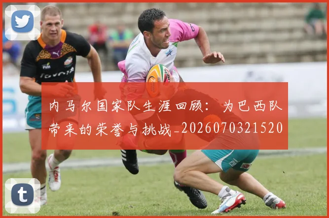 内马尔国家队生涯回顾：为巴西队带来的荣誉与挑战_20260703215204_20260718004932
