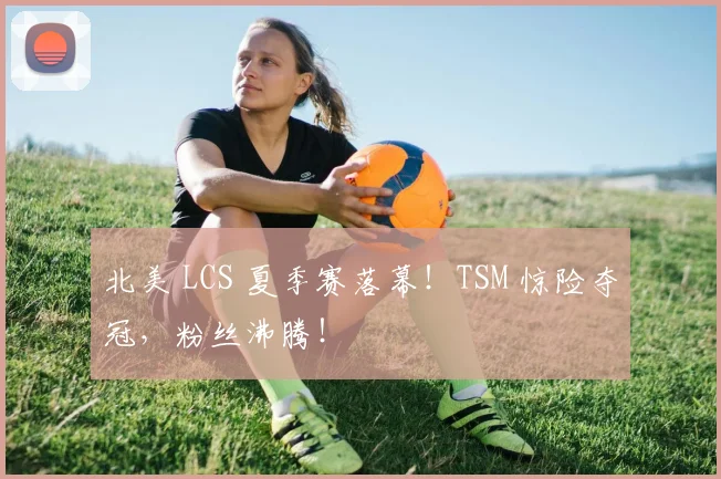 北美 LCS 夏季赛落幕！TSM 惊险夺冠，粉丝沸腾！